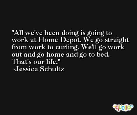 All we've been doing is going to work at Home Depot. We go straight from work to curling. We'll go work out and go home and go to bed. That's our life. -Jessica Schultz