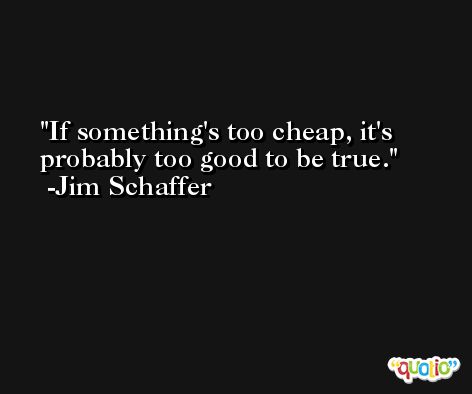 If something's too cheap, it's probably too good to be true. -Jim Schaffer