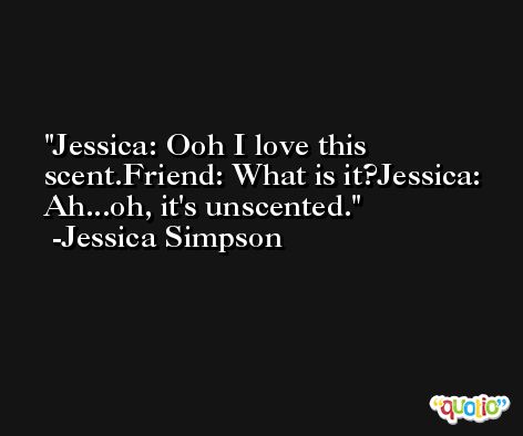 Jessica: Ooh I love this scent.Friend: What is it?Jessica: Ah...oh, it's unscented. -Jessica Simpson