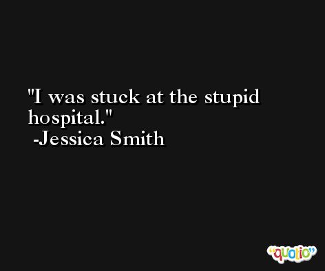 I was stuck at the stupid hospital. -Jessica Smith