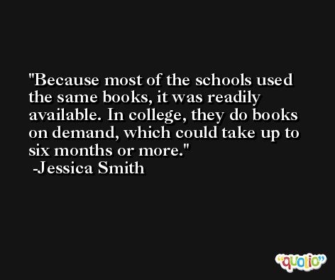 Because most of the schools used the same books, it was readily available. In college, they do books on demand, which could take up to six months or more. -Jessica Smith