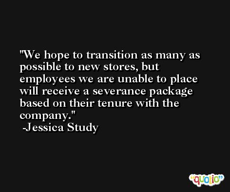 We hope to transition as many as possible to new stores, but employees we are unable to place will receive a severance package based on their tenure with the company. -Jessica Study