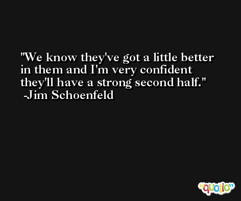 We know they've got a little better in them and I'm very confident they'll have a strong second half. -Jim Schoenfeld