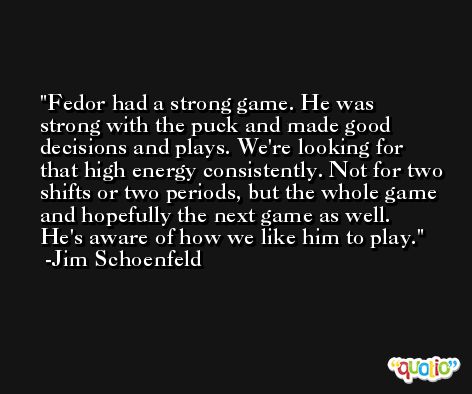 Fedor had a strong game. He was strong with the puck and made good decisions and plays. We're looking for that high energy consistently. Not for two shifts or two periods, but the whole game and hopefully the next game as well. He's aware of how we like him to play. -Jim Schoenfeld