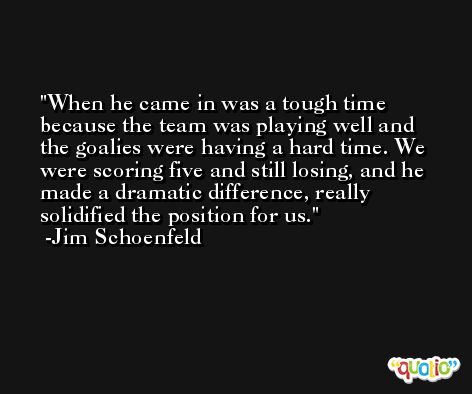 When he came in was a tough time because the team was playing well and the goalies were having a hard time. We were scoring five and still losing, and he made a dramatic difference, really solidified the position for us. -Jim Schoenfeld