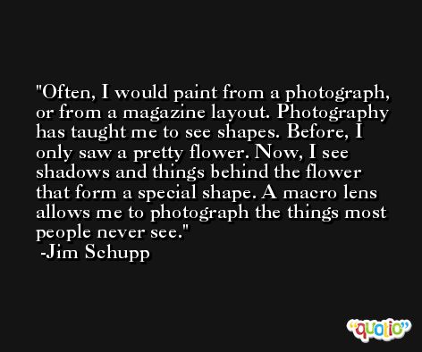Often, I would paint from a photograph, or from a magazine layout. Photography has taught me to see shapes. Before, I only saw a pretty flower. Now, I see shadows and things behind the flower that form a special shape. A macro lens allows me to photograph the things most people never see. -Jim Schupp