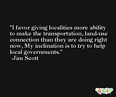 I favor giving localities more ability to make the transportation, land-use connection than they are doing right now, My inclination is to try to help local governments. -Jim Scott