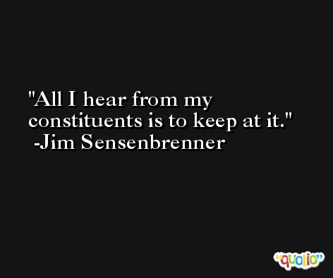 All I hear from my constituents is to keep at it. -Jim Sensenbrenner