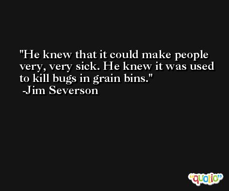 He knew that it could make people very, very sick. He knew it was used to kill bugs in grain bins. -Jim Severson