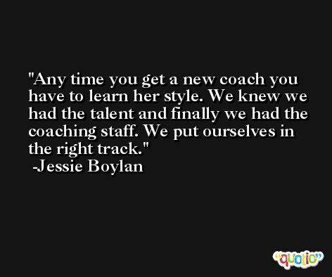 Any time you get a new coach you have to learn her style. We knew we had the talent and finally we had the coaching staff. We put ourselves in the right track. -Jessie Boylan