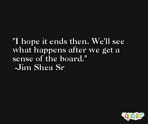 I hope it ends then. We'll see what happens after we get a sense of the board. -Jim Shea Sr