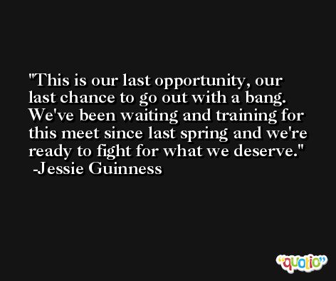 This is our last opportunity, our last chance to go out with a bang. We've been waiting and training for this meet since last spring and we're ready to fight for what we deserve. -Jessie Guinness