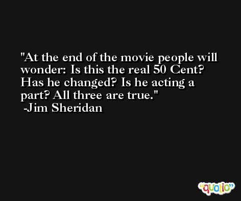 At the end of the movie people will wonder: Is this the real 50 Cent? Has he changed? Is he acting a part? All three are true. -Jim Sheridan
