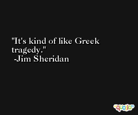 It's kind of like Greek tragedy. -Jim Sheridan