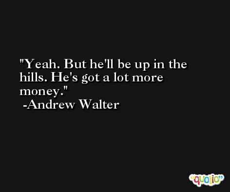 Yeah. But he'll be up in the hills. He's got a lot more money. -Andrew Walter