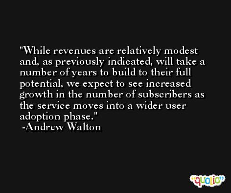 While revenues are relatively modest and, as previously indicated, will take a number of years to build to their full potential, we expect to see increased growth in the number of subscribers as the service moves into a wider user adoption phase. -Andrew Walton
