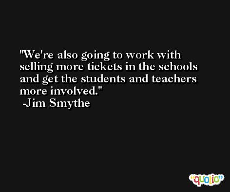 We're also going to work with selling more tickets in the schools and get the students and teachers more involved. -Jim Smythe