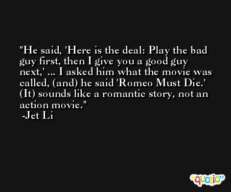 He said, 'Here is the deal: Play the bad guy first, then I give you a good guy next,' ... I asked him what the movie was called, (and) he said 'Romeo Must Die.' (It) sounds like a romantic story, not an action movie. -Jet Li
