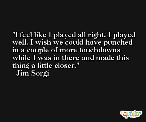 I feel like I played all right. I played well. I wish we could have punched in a couple of more touchdowns while I was in there and made this thing a little closer. -Jim Sorgi