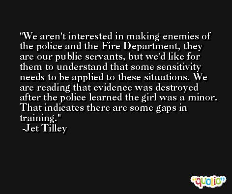 We aren't interested in making enemies of the police and the Fire Department, they are our public servants, but we'd like for them to understand that some sensitivity needs to be applied to these situations. We are reading that evidence was destroyed after the police learned the girl was a minor. That indicates there are some gaps in training. -Jet Tilley