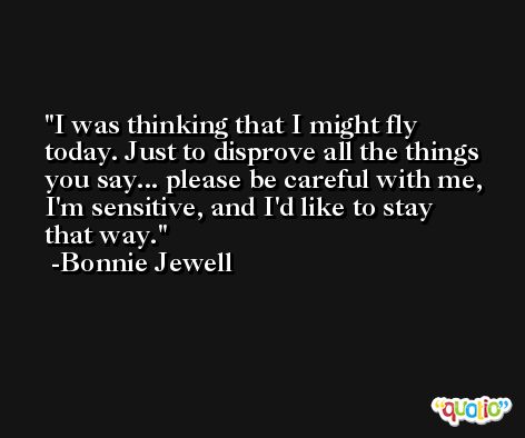 I was thinking that I might fly today. Just to disprove all the things you say... please be careful with me, I'm sensitive, and I'd like to stay that way. -Bonnie Jewell
