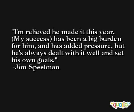 I'm relieved he made it this year. (My success) has been a big burden for him, and has added pressure, but he's always dealt with it well and set his own goals. -Jim Speelman