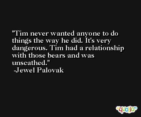 Tim never wanted anyone to do things the way he did. It's very dangerous. Tim had a relationship with those bears and was unscathed. -Jewel Palovak