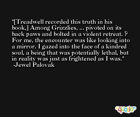 [Treadwell recorded this truth in his book,] Among Grizzlies, ... pivoted on its back paws and bolted in a violent retreat. ? For me, the encounter was like looking into a mirror. I gazed into the face of a kindred soul, a being that was potentially lethal, but in reality was just as frightened as I was. -Jewel Palovak