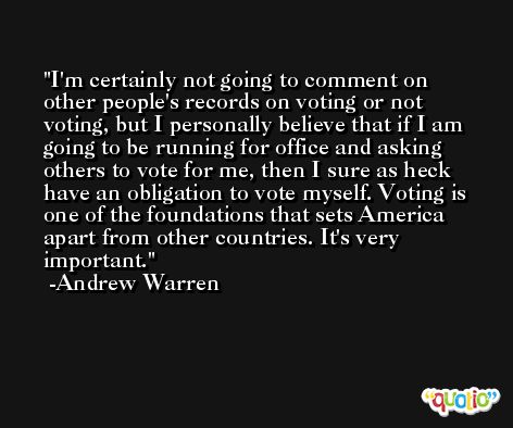 I'm certainly not going to comment on other people's records on voting or not voting, but I personally believe that if I am going to be running for office and asking others to vote for me, then I sure as heck have an obligation to vote myself. Voting is one of the foundations that sets America apart from other countries. It's very important. -Andrew Warren