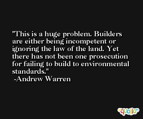 This is a huge problem. Builders are either being incompetent or ignoring the law of the land. Yet there has not been one prosecution for failing to build to environmental standards. -Andrew Warren