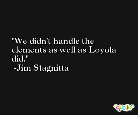 We didn't handle the elements as well as Loyola did. -Jim Stagnitta