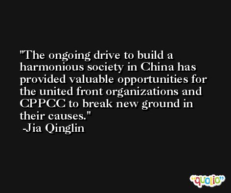 The ongoing drive to build a harmonious society in China has provided valuable opportunities for the united front organizations and CPPCC to break new ground in their causes. -Jia Qinglin