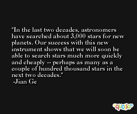 In the last two decades, astronomers have searched about 3,000 stars for new planets. Our success with this new instrument shows that we will soon be able to search stars much more quickly and cheaply -- perhaps as many as a couple of hundred thousand stars in the next two decades. -Jian Ge