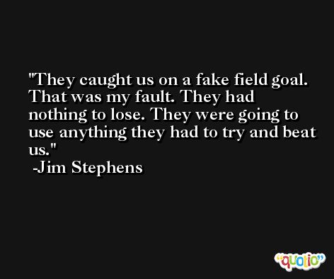 They caught us on a fake field goal. That was my fault. They had nothing to lose. They were going to use anything they had to try and beat us. -Jim Stephens