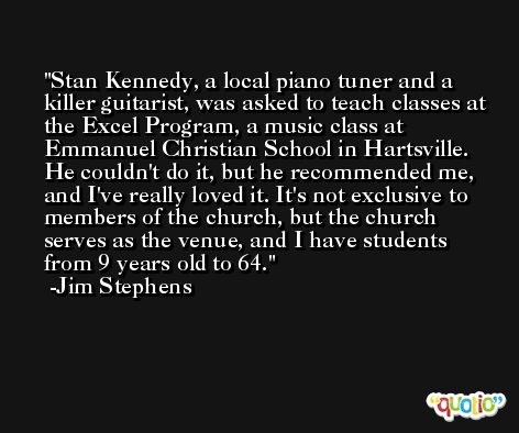 Stan Kennedy, a local piano tuner and a killer guitarist, was asked to teach classes at the Excel Program, a music class at Emmanuel Christian School in Hartsville. He couldn't do it, but he recommended me, and I've really loved it. It's not exclusive to members of the church, but the church serves as the venue, and I have students from 9 years old to 64. -Jim Stephens