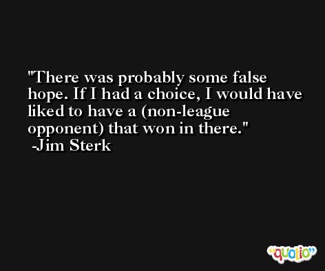 There was probably some false hope. If I had a choice, I would have liked to have a (non-league opponent) that won in there. -Jim Sterk