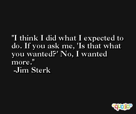 I think I did what I expected to do. If you ask me, 'Is that what you wanted?' No, I wanted more. -Jim Sterk