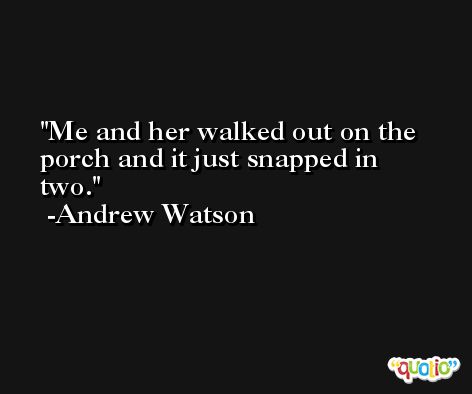 Me and her walked out on the porch and it just snapped in two. -Andrew Watson