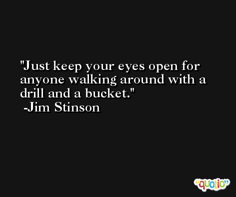 Just keep your eyes open for anyone walking around with a drill and a bucket. -Jim Stinson
