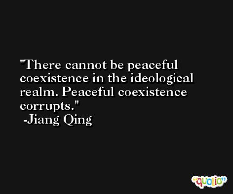 There cannot be peaceful coexistence in the ideological realm. Peaceful coexistence corrupts. -Jiang Qing
