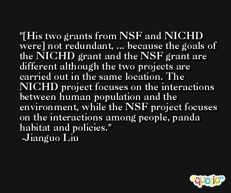 [His two grants from NSF and NICHD were] not redundant, ... because the goals of the NICHD grant and the NSF grant are different although the two projects are carried out in the same location. The NICHD project focuses on the interactions between human population and the environment, while the NSF project focuses on the interactions among people, panda habitat and policies. -Jianguo Liu