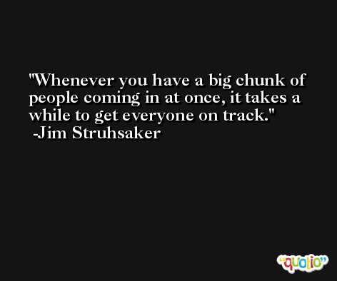 Whenever you have a big chunk of people coming in at once, it takes a while to get everyone on track. -Jim Struhsaker