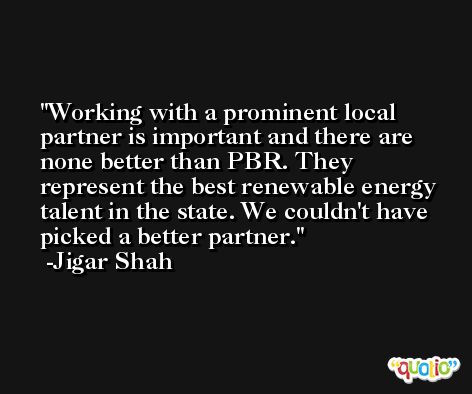 Working with a prominent local partner is important and there are none better than PBR. They represent the best renewable energy talent in the state. We couldn't have picked a better partner. -Jigar Shah