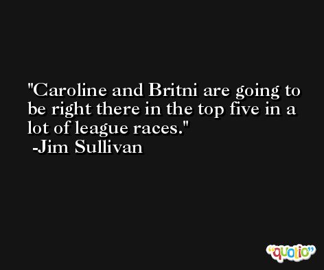 Caroline and Britni are going to be right there in the top five in a lot of league races. -Jim Sullivan