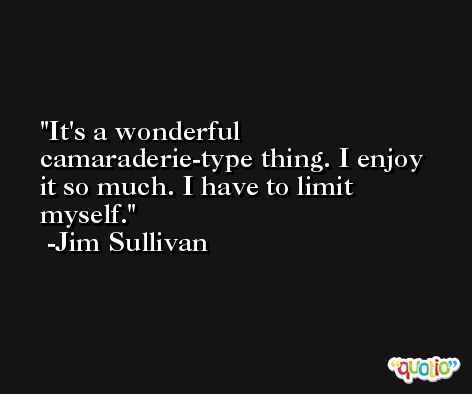 It's a wonderful camaraderie-type thing. I enjoy it so much. I have to limit myself. -Jim Sullivan