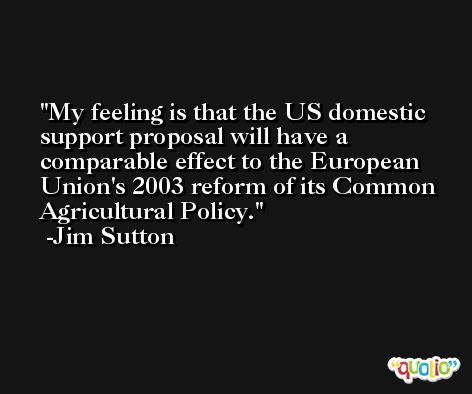 My feeling is that the US domestic support proposal will have a comparable effect to the European Union's 2003 reform of its Common Agricultural Policy. -Jim Sutton