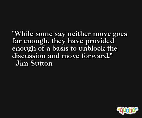 While some say neither move goes far enough, they have provided enough of a basis to unblock the discussion and move forward. -Jim Sutton