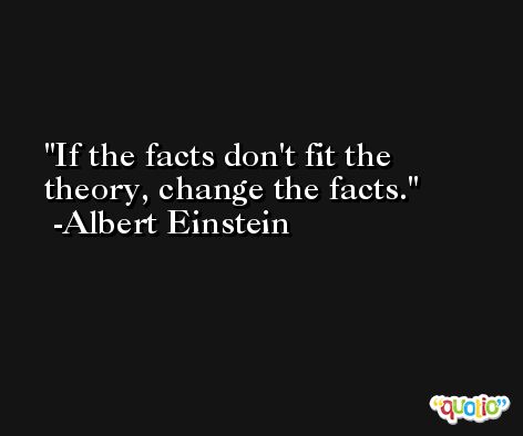 If the facts don't fit the theory, change the facts. -Albert Einstein