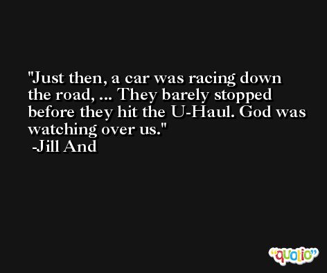 Just then, a car was racing down the road, ... They barely stopped before they hit the U-Haul. God was watching over us. -Jill And