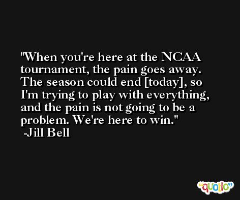 When you're here at the NCAA tournament, the pain goes away. The season could end [today], so I'm trying to play with everything, and the pain is not going to be a problem. We're here to win. -Jill Bell